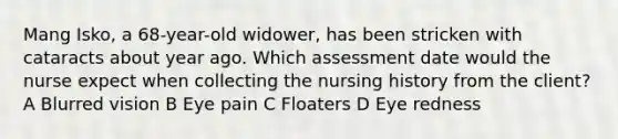 Mang Isko, a 68-year-old widower, has been stricken with cataracts about year ago. Which assessment date would the nurse expect when collecting the nursing history from the client? A Blurred vision B Eye pain C Floaters D Eye redness