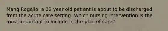 Mang Rogelio, a 32 year old patient is about to be discharged from the acute care setting. Which nursing intervention is the most important to include in the plan of care?