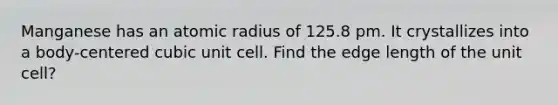 Manganese has an atomic radius of 125.8 pm. It crystallizes into a body-centered cubic unit cell. Find the edge length of the unit cell?