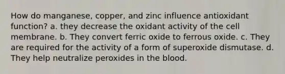 How do manganese, copper, and zinc influence antioxidant function? a. they decrease the oxidant activity of the cell membrane. b. They convert ferric oxide to ferrous oxide. c. They are required for the activity of a form of superoxide dismutase. d. They help neutralize peroxides in the blood.