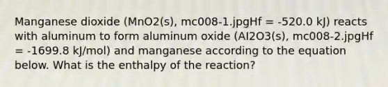 Manganese dioxide (MnO2(s), mc008-1.jpgHf = -520.0 kJ) reacts with aluminum to form aluminum oxide (AI2O3(s), mc008-2.jpgHf = -1699.8 kJ/mol) and manganese according to the equation below. What is the enthalpy of the reaction?