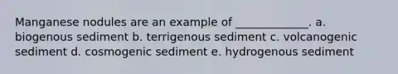 Manganese nodules are an example of _____________. a. biogenous sediment b. terrigenous sediment c. volcanogenic sediment d. cosmogenic sediment e. hydrogenous sediment