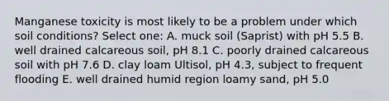 Manganese toxicity is most likely to be a problem under which soil conditions? Select one: A. muck soil (Saprist) with pH 5.5 B. well drained calcareous soil, pH 8.1 C. poorly drained calcareous soil with pH 7.6 D. clay loam Ultisol, pH 4.3, subject to frequent flooding E. well drained humid region loamy sand, pH 5.0