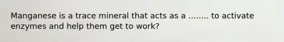 Manganese is a trace mineral that acts as a ........ to activate enzymes and help them get to work?