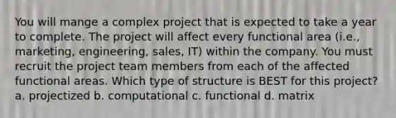 You will mange a complex project that is expected to take a year to complete. The project will affect every functional area (i.e., marketing, engineering, sales, IT) within the company. You must recruit the project team members from each of the affected functional areas. Which type of structure is BEST for this project? a. projectized b. computational c. functional d. matrix