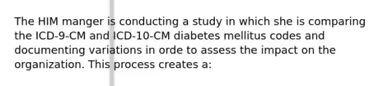 The HIM manger is conducting a study in which she is comparing the ICD-9-CM and ICD-10-CM diabetes mellitus codes and documenting variations in orde to assess the impact on the organization. This process creates a: