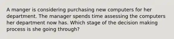 A manger is considering purchasing new computers for her department. The manager spends time assessing the computers her department now has. Which stage of the decision making process is she going through?