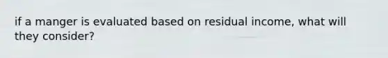 if a manger is evaluated based on residual income, what will they consider?
