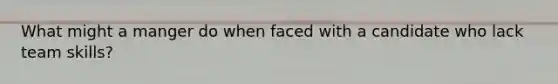 What might a manger do when faced with a candidate who lack team skills?
