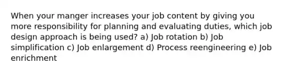 When your manger increases your job content by giving you more responsibility for planning and evaluating duties, which job design approach is being used? a) Job rotation b) Job simplification c) Job enlargement d) Process reengineering e) Job enrichment