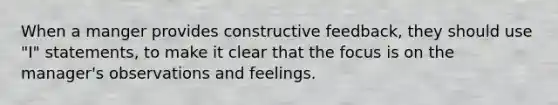 When a manger provides constructive feedback, they should use "I" statements, to make it clear that the focus is on the manager's observations and feelings.