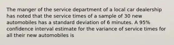 The manger of the service department of a local car dealership has noted that the service times of a sample of 30 new automobiles has a standard deviation of 6 minutes. A 95% confidence interval estimate for the variance of service times for all their new automobiles is