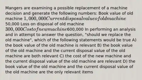 Mangers are examining a possible replacement of a machine decision and generate the following numbers: Book value of old machine 1,000,000 Current disposal value of old machine50,000 Loss on disposal of old machine 300,000 Cost of new machine600,000 In performing an analysis and in attempt to answer the question, "should we replace the old machine", which of the following statements would be true A) the book value of the old machine is relevant B) the book value of the old machine and the current disposal value of the old machine are both relevant C) the cost of the new machine and the current disposal value of the old machine are relevant D) the book value of the old machine and the current disposal value of the old machine are the only relevant items