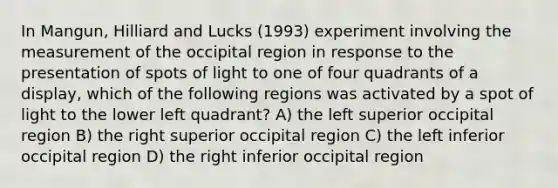 In Mangun, Hilliard and Lucks (1993) experiment involving the measurement of the occipital region in response to the presentation of spots of light to one of four quadrants of a display, which of the following regions was activated by a spot of light to the lower left quadrant? A) the left superior occipital region B) the right superior occipital region C) the left inferior occipital region D) the right inferior occipital region