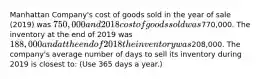 Manhattan Company's cost of goods sold in the year of sale (2019) was 750,000 and 2018 cost of goods sold was770,000. The inventory at the end of 2019 was 188,000 and at the end of 2018 the inventory was208,000. The company's average number of days to sell its inventory during 2019 is closest to: (Use 365 days a year.)