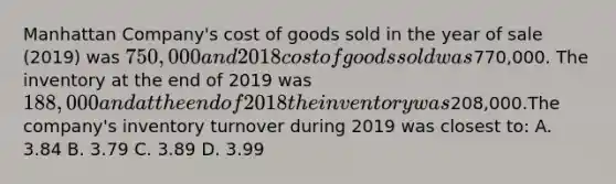 Manhattan Company's cost of goods sold in the year of sale (2019) was 750,000 and 2018 cost of goods sold was770,000. The inventory at the end of 2019 was 188,000 and at the end of 2018 the inventory was208,000.The company's inventory turnover during 2019 was closest to: A. 3.84 B. 3.79 C. 3.89 D. 3.99