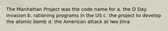 The Manhattan Project was the code name for a. the D Day invasion b. rationing programs in the US c. the project to develop the atomic bomb d. the American attack at Iwo Jima