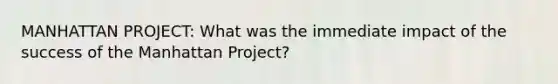 MANHATTAN PROJECT: What was the immediate impact of the success of the Manhattan Project?