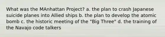 What was the MAnhattan Project? a. the plan to crash Japanese suicide planes into Allied ships b. the plan to develop the atomic bomb c. the historic meeting of the "Big Three" d. the training of the Navajo code talkers