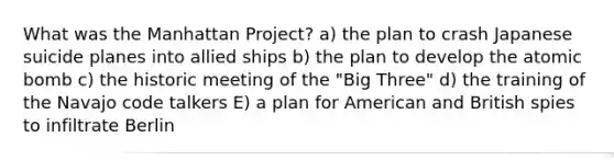 What was the Manhattan Project? a) the plan to crash Japanese suicide planes into allied ships b) the plan to develop the atomic bomb c) the historic meeting of the "Big Three" d) the training of the Navajo code talkers E) a plan for American and British spies to infiltrate Berlin