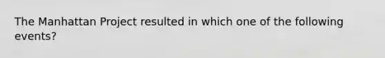 The Manhattan Project resulted in which one of the following events?