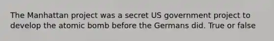 The Manhattan project was a secret US government project to develop the atomic bomb before the Germans did. True or false