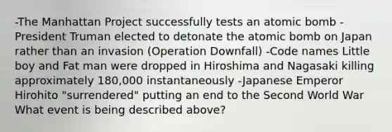 -The Manhattan Project successfully tests an atomic bomb -President Truman elected to detonate the atomic bomb on Japan rather than an invasion (Operation Downfall) -Code names Little boy and Fat man were dropped in Hiroshima and Nagasaki killing approximately 180,000 instantaneously -Japanese Emperor Hirohito "surrendered" putting an end to the Second World War What event is being described above?