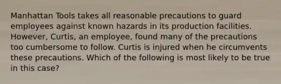 Manhattan Tools takes all reasonable precautions to guard employees against known hazards in its production facilities. However, Curtis, an employee, found many of the precautions too cumbersome to follow. Curtis is injured when he circumvents these precautions. Which of the following is most likely to be true in this case?