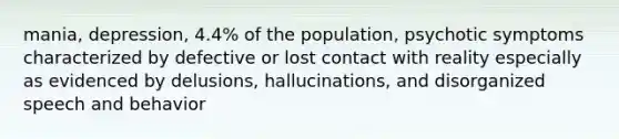 mania, depression, 4.4% of the population, psychotic symptoms characterized by defective or lost contact with reality especially as evidenced by delusions, hallucinations, and disorganized speech and behavior