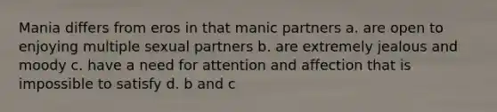 Mania differs from eros in that manic partners a. are open to enjoying multiple sexual partners b. are extremely jealous and moody c. have a need for attention and affection that is impossible to satisfy d. b and c