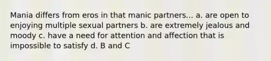 Mania differs from eros in that manic partners... a. are open to enjoying multiple sexual partners b. are extremely jealous and moody c. have a need for attention and affection that is impossible to satisfy d. B and C