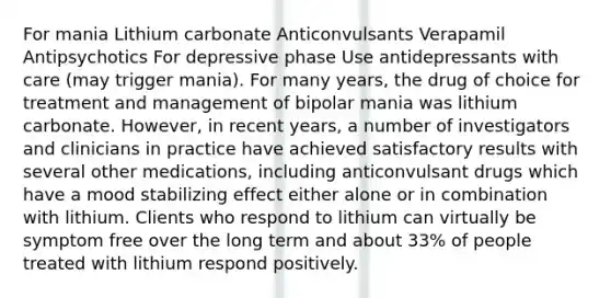 For mania Lithium carbonate Anticonvulsants Verapamil Antipsychotics For depressive phase Use antidepressants with care (may trigger mania). For many years, the drug of choice for treatment and management of bipolar mania was lithium carbonate. However, in recent years, a number of investigators and clinicians in practice have achieved satisfactory results with several other medications, including anticonvulsant drugs which have a mood stabilizing effect either alone or in combination with lithium. Clients who respond to lithium can virtually be symptom free over the long term and about 33% of people treated with lithium respond positively.