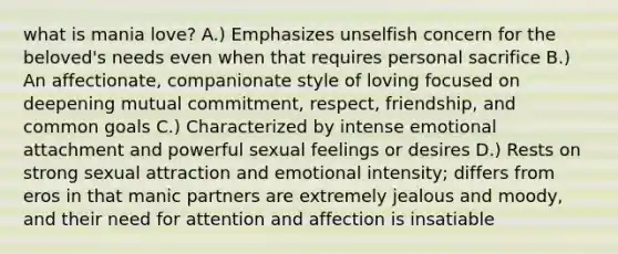 what is mania love? A.) Emphasizes unselfish concern for the beloved's needs even when that requires personal sacrifice B.) An affectionate, companionate style of loving focused on deepening mutual commitment, respect, friendship, and common goals C.) Characterized by intense emotional attachment and powerful sexual feelings or desires D.) Rests on strong sexual attraction and emotional intensity; differs from eros in that manic partners are extremely jealous and moody, and their need for attention and affection is insatiable