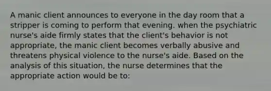 A manic client announces to everyone in the day room that a stripper is coming to perform that evening. when the psychiatric nurse's aide firmly states that the client's behavior is not appropriate, the manic client becomes verbally abusive and threatens physical violence to the nurse's aide. Based on the analysis of this situation, the nurse determines that the appropriate action would be to: