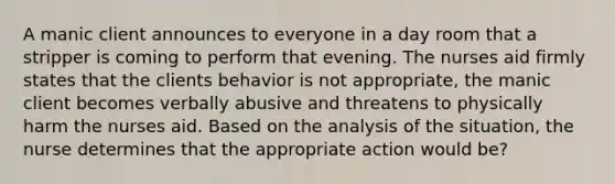 A manic client announces to everyone in a day room that a stripper is coming to perform that evening. The nurses aid firmly states that the clients behavior is not appropriate, the manic client becomes verbally abusive and threatens to physically harm the nurses aid. Based on the analysis of the situation, the nurse determines that the appropriate action would be?