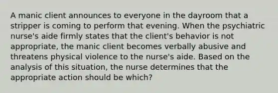 A manic client announces to everyone in the dayroom that a stripper is coming to perform that evening. When the psychiatric nurse's aide firmly states that the client's behavior is not appropriate, the manic client becomes verbally abusive and threatens physical violence to the nurse's aide. Based on the analysis of this situation, the nurse determines that the appropriate action should be which?