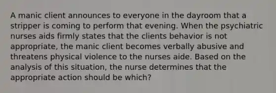 A manic client announces to everyone in the dayroom that a stripper is coming to perform that evening. When the psychiatric nurses aids firmly states that the clients behavior is not appropriate, the manic client becomes verbally abusive and threatens physical violence to the nurses aide. Based on the analysis of this situation, the nurse determines that the appropriate action should be which?