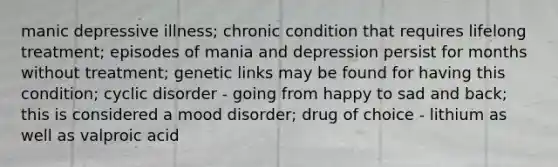 manic depressive illness; chronic condition that requires lifelong treatment; episodes of mania and depression persist for months without treatment; genetic links may be found for having this condition; cyclic disorder - going from happy to sad and back; this is considered a mood disorder; drug of choice - lithium as well as valproic acid