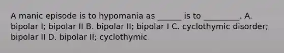 A manic episode is to hypomania as ______ is to _________. A. bipolar I; bipolar II B. bipolar II; bipolar I C. cyclothymic disorder; bipolar II D. bipolar II; cyclothymic