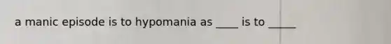 a manic episode is to hypomania as ____ is to _____