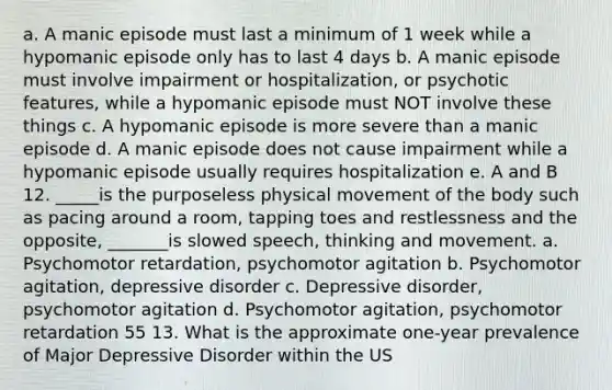 a. A manic episode must last a minimum of 1 week while a hypomanic episode only has to last 4 days b. A manic episode must involve impairment or hospitalization, or psychotic features, while a hypomanic episode must NOT involve these things c. A hypomanic episode is more severe than a manic episode d. A manic episode does not cause impairment while a hypomanic episode usually requires hospitalization e. A and B 12. _____is the purposeless physical movement of the body such as pacing around a room, tapping toes and restlessness and the opposite, _______is slowed speech, thinking and movement. a. Psychomotor retardation, psychomotor agitation b. Psychomotor agitation, depressive disorder c. Depressive disorder, psychomotor agitation d. Psychomotor agitation, psychomotor retardation 55 13. What is the approximate one-year prevalence of Major Depressive Disorder within the US