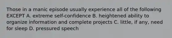 Those in a manic episode usually experience all of the following EXCEPT A. extreme self-confidence B. heightened ability to organize information and complete projects C. little, if any, need for sleep D. pressured speech