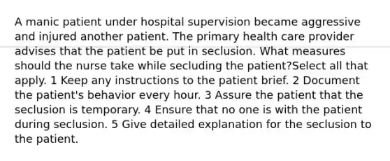 A manic patient under hospital supervision became aggressive and injured another patient. The primary health care provider advises that the patient be put in seclusion. What measures should the nurse take while secluding the patient?Select all that apply. 1 Keep any instructions to the patient brief. 2 Document the patient's behavior every hour. 3 Assure the patient that the seclusion is temporary. 4 Ensure that no one is with the patient during seclusion. 5 Give detailed explanation for the seclusion to the patient.