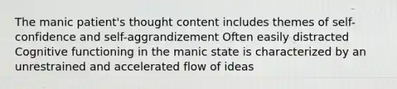 The manic patient's thought content includes themes of self-confidence and self-aggrandizement Often easily distracted Cognitive functioning in the manic state is characterized by an unrestrained and accelerated flow of ideas