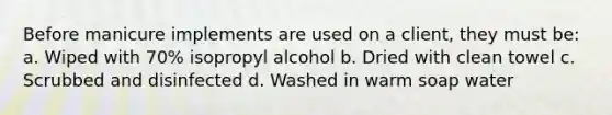 Before manicure implements are used on a client, they must be: a. Wiped with 70% isopropyl alcohol b. Dried with clean towel c. Scrubbed and disinfected d. Washed in warm soap water