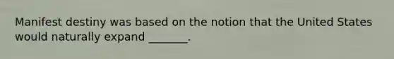 Manifest destiny was based on the notion that the United States would naturally expand _______.