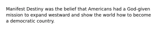Manifest Destiny was the belief that Americans had a God-given mission to expand westward and show the world how to become a democratic country.