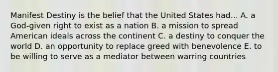 Manifest Destiny is the belief that the United States had... A. a God-given right to exist as a nation B. a mission to spread American ideals across the continent C. a destiny to conquer the world D. an opportunity to replace greed with benevolence E. to be willing to serve as a mediator between warring countries