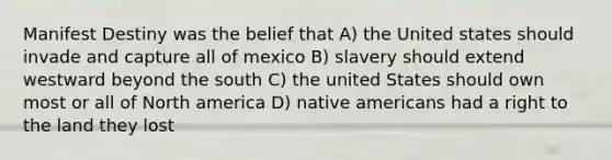 Manifest Destiny was the belief that A) the United states should invade and capture all of mexico B) slavery should extend westward beyond the south C) the united States should own most or all of North america D) <a href='https://www.questionai.com/knowledge/k3QII3MXja-native-americans' class='anchor-knowledge'>native americans</a> had a right to the land they lost