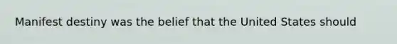 Manifest destiny was the belief that the United States should